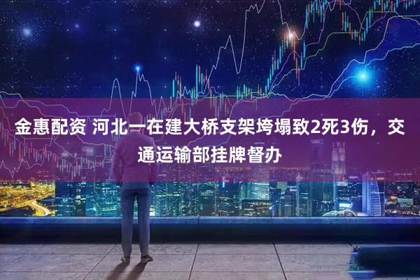 金惠配资 河北一在建大桥支架垮塌致2死3伤，交通运输部挂牌督办