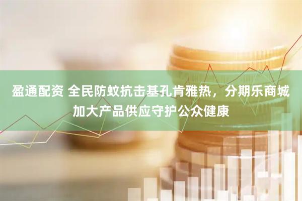 盈通配资 全民防蚊抗击基孔肯雅热，分期乐商城加大产品供应守护公众健康