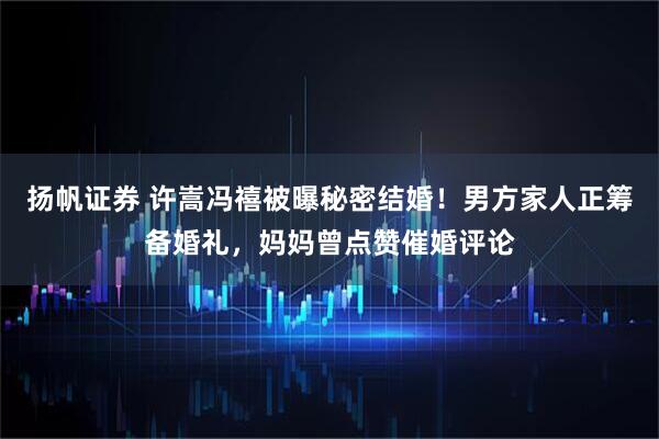 扬帆证券 许嵩冯禧被曝秘密结婚！男方家人正筹备婚礼，妈妈曾点赞催婚评论