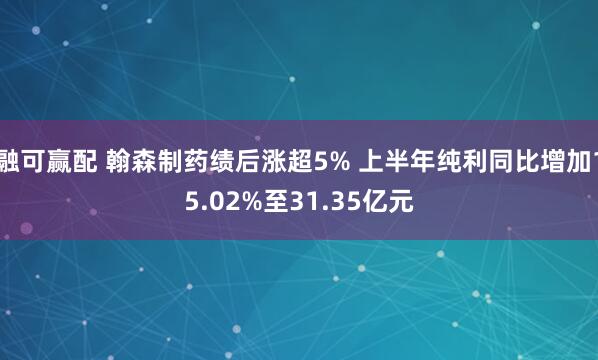 融可赢配 翰森制药绩后涨超5% 上半年纯利同比增加15.02%至31.35亿元