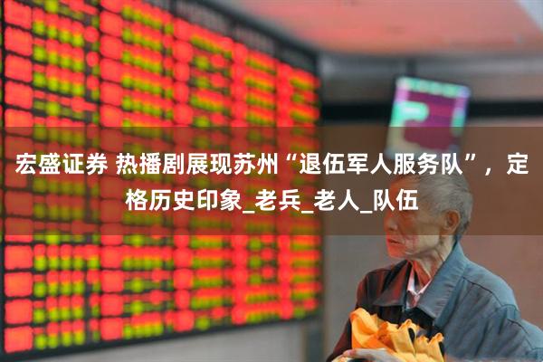 宏盛证券 热播剧展现苏州“退伍军人服务队”，定格历史印象_老兵_老人_队伍