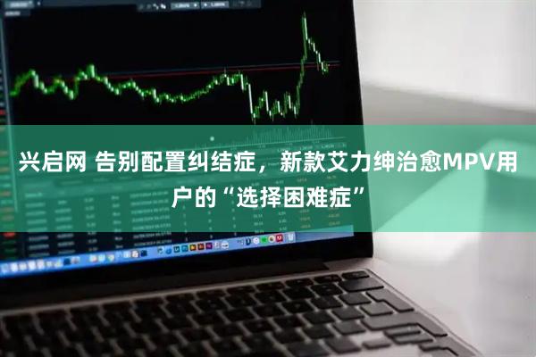 兴启网 告别配置纠结症，新款艾力绅治愈MPV用户的“选择困难症”