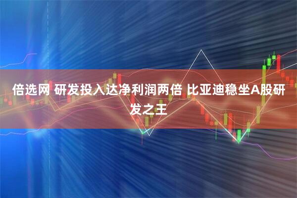 倍选网 研发投入达净利润两倍 比亚迪稳坐A股研发之王