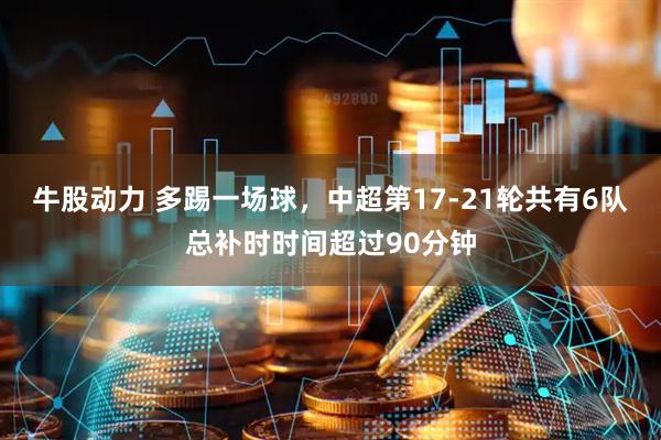 牛股动力 多踢一场球，中超第17-21轮共有6队总补时时间超过90分钟