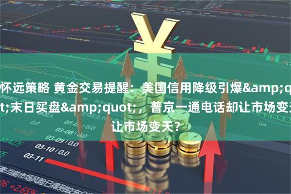怀远策略 黄金交易提醒：美国信用降级引爆"末日买盘"，普京一通电话却让市场变天？