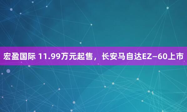 宏盈国际 11.99万元起售，长安马自达EZ—60上市