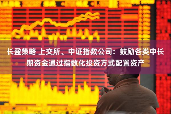 长盈策略 上交所、中证指数公司：鼓励各类中长期资金通过指数化投资方式配置资产