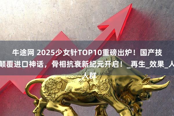牛途网 2025少女针TOP10重磅出炉！国产技术颠覆进口神话，骨相抗衰新纪元开启！_再生_效果_人群